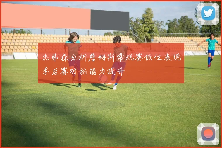 杰弗森分析詹姆斯常规赛低位表现季后赛对抗能力提升