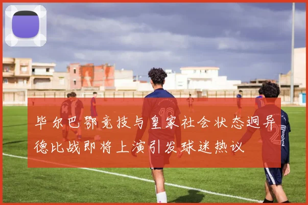 毕尔巴鄂竞技与皇家社会状态迥异德比战即将上演引发球迷热议