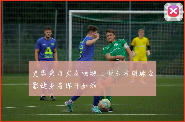 克雷桑与女友畅游上海东方明珠合影健身房挥汗如雨