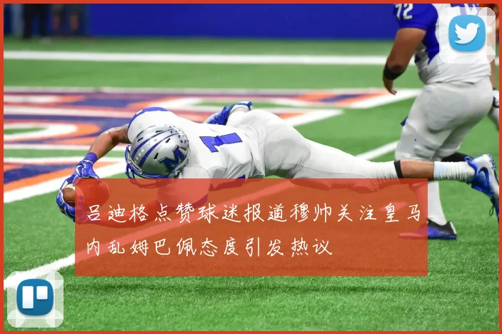 吕迪格点赞球迷报道穆帅关注皇马内乱姆巴佩态度引发热议