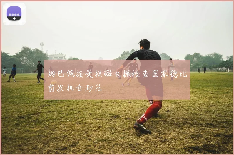 姆巴佩接受核磁共振检查国家德比首发机会渺茫