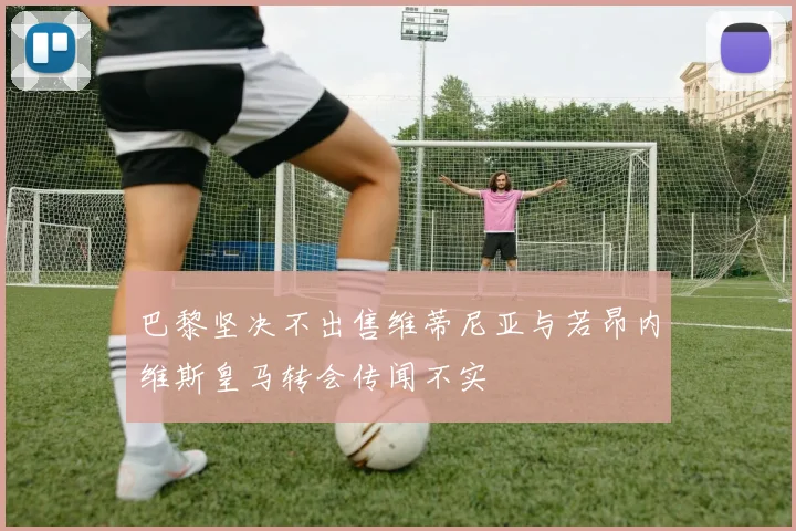 巴黎坚决不出售维蒂尼亚与若昂内维斯皇马转会传闻不实