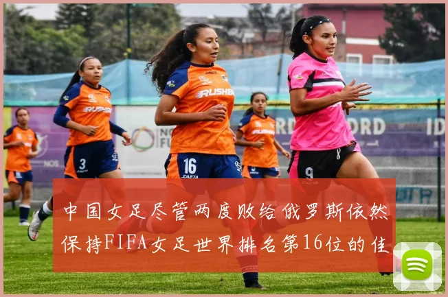 中国女足尽管两度败给俄罗斯依然保持FIFA女足世界排名第16位的佳绩