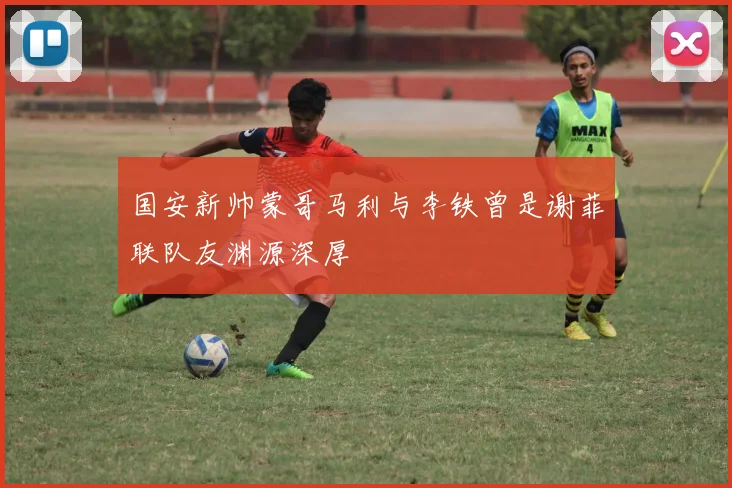 国安新帅蒙哥马利与李铁曾是谢菲联队友渊源深厚