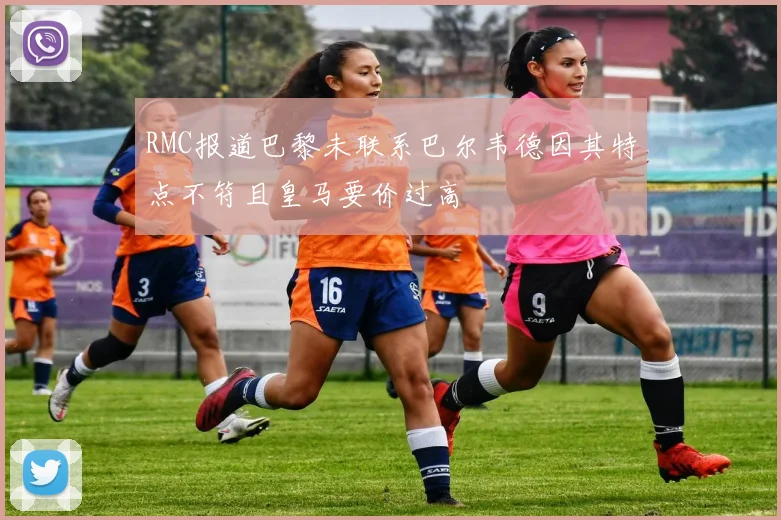 RMC报道巴黎未联系巴尔韦德因其特点不符且皇马要价过高