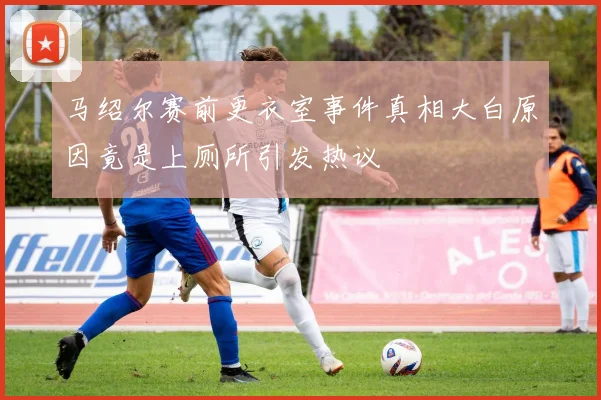 马绍尔赛前更衣室事件真相大白原因竟是上厕所引发热议