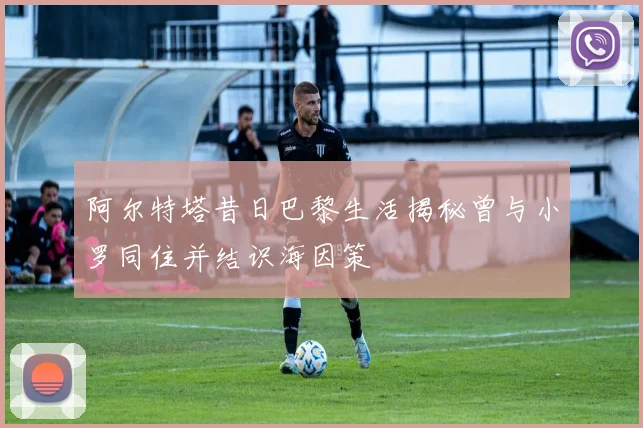 阿尔特塔昔日巴黎生活揭秘曾与小罗同住并结识海因策